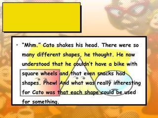 • “Mhm.” Cato shakes his head. There were so
  many different shapes, he thought. He now
  understood that he couldn’t have a bike with
  square wheels and that even snacks had
  shapes. Phew! And what was really interesting
  for Cato was that each shape could be used
  for something.
 