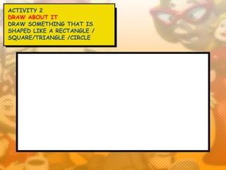 ACTIVITY 2
DRAW ABOUT IT
DRAW SOMETHING THAT IS
SHAPED LIKE A RECTANGLE /
SQUARE/TRIANGLE /CIRCLE
 
