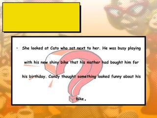 •   She looked at Cato who sat next to her. He was busy playing


     with his new shiny bike that his mother had bought him for


    his birthday. Candy thought something looked funny about his




                               bike   .
 