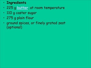 •   Ingredients
•   225 g butter, at room temperature
•   110 g caster sugar
•   275 g plain flour
•   ground spices, or finely grated zest
    (optional)
 