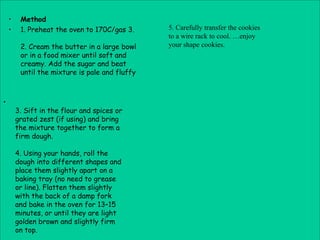 •    Method
    •    1. Preheat the oven to 170C/gas 3.     5. Carefully transfer the cookies
                                                to a wire rack to cool. …enjoy
         2. Cream the butter in a large bowl    your shape cookies.
         or in a food mixer until soft and
         creamy. Add the sugar and beat
         until the mixture is pale and fluffy



•
        3. Sift in the flour and spices or
        grated zest (if using) and bring
        the mixture together to form a
        firm dough.

        4. Using your hands, roll the
        dough into different shapes and
        place them slightly apart on a
        baking tray (no need to grease
        or line). Flatten them slightly
        with the back of a damp fork
        and bake in the oven for 13–15
        minutes, or until they are light
        golden brown and slightly firm
        on top.
 
