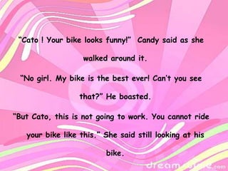 “Cato ! Your bike looks funny!” Candy said as she

                   walked around it.

 “No girl. My bike is the best ever! Can’t you see

                  that?” He boasted.

“But Cato, this is not going to work. You cannot ride

   your bike like this.” She said still looking at his

                         bike.
 