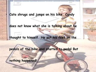• Cato shrugs and jumps on his bike. Candy


  does not know what she is talking about he


  thought to himself. He put his feet on the


  pedals of the bike and started to pedal But


  nothing happened!
 