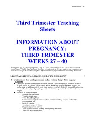Third Trimester 1
Third Trimester Teaching
Sheets
INFORMATION ABOUT
PREGNANCY:
THIRD TRIMESTER
WEEKS 27 – 40
Be sure mom gets the video (which includes a tour of Women’s Hospital Birth Center, care of newborn…except
remind them of “back to sleep” and not to have baby propped on side as the video suggests, and postpartum care).
Mom should also get the anesthesia pamphlet. References for listed page numbers are at the end of these sheets.
ABOUT MAKING LIFESTYLE CHANGES AND ADAPTING TO PREGNANCY
1. I have information about handling common physical and emotional changes of later pregnancy:
a. Backache
 Common in pregnant women because of postural changes. During pregnancy the uterus tilts the pelvis
forward, shifting the center of gravity forward with it. This affects the pelvic joints and increases the
lumbar sacral curve (the curve in the lower back) causing a sway back (lordosis). Increased breast size can
also contribute to back pain by weighing down the front of the body, causing the shoulders to become
stooped.
 Prevention or relief of back pain
o Use good body mechanics
o Wear low-heeled shoes
o Watch diet and weight gain
o Continue exercising (with permission from provider); stretching exercises work well for
alleviating back pain.
o Pelvic tilt exercises
o Get adequate rest; avoid fatigue
o Sleep on side, on firm mattress
o Avoid excessive exercise, walking, bending, lifting or standing
o Apply heat or cold to sore area
 