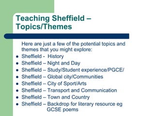 Teaching Sheffield –
Topics/Themes

    Here are just a few of the potential topics and
    themes that you might explore:
   Sheffield - History
   Sheffield – Night and Day
   Sheffield – Study/Student experience/PGCE/
   Sheffield – Global city/Communities
   Sheffield – City of Sport/Arts
   Sheffield – Transport and Communication
   Sheffield – Town and Country
   Sheffield – Backdrop for literary resource eg
                GCSE poems
 