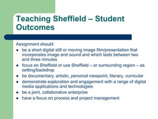 Teaching Sheffield – Student
Outcomes
Assignment should:
 be a short digital still or moving image film/presentation that
  incorporates image and sound and which lasts between two
  and three minutes
 focus on Sheffield or use Sheffield – or surrounding region – as
  setting/backdrop
 be documentary, artistic, personal viewpoint, literary, curricular
 demonstrate exploration and engagement with a range of digital
  media applications and technologies
 be a joint, collaborative enterprise
 have a focus on process and project management
 