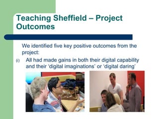 Teaching Sheffield – Project
Outcomes

      We identified five key positive outcomes from the
      project:
(i)     All had made gains in both their digital capability
        and their ‘digital imaginations’ or ‘digital daring’
 