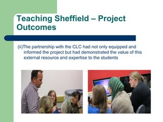 Teaching Sheffield – Project
Outcomes

(ii)The partnership with the CLC had not only equipped and
    informed the project but had demonstrated the value of this
    external resource and expertise to the students
 