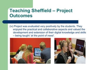 Teaching Sheffield – Project
Outcomes

(iv) Project was evaluated very positively by the students. They
    enjoyed the practical and collaborative aspects and valued the
    development and extension of their digital knowledge and skills
    – being taught ‘at the point of need’.
 