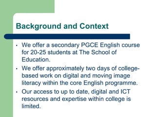 Background and Context

•   We offer a secondary PGCE English course
    for 20-25 students at The School of
    Education.
•   We offer approximately two days of college-
    based work on digital and moving image
    literacy within the core English programme.
•   Our access to up to date, digital and ICT
    resources and expertise within college is
    limited.
 