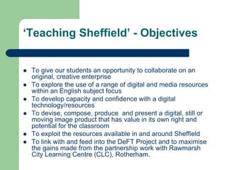 ‘Teaching Sheffield’ - Objectives


   To give our students an opportunity to collaborate on an
    original, creative enterprise
   To explore the use of a range of digital and media resources
    within an English subject focus
   To develop capacity and confidence with a digital
    technology/resources
   To devise, compose, produce and present a digital, still or
    moving image product that has value in its own right and
    potential for the classroom
   To exploit the resources available in and around Sheffield
   To link with and feed into the DeFT Project and to maximise
    the gains made from the partnership work with Rawmarsh
    City Learning Centre (CLC), Rotherham.
 