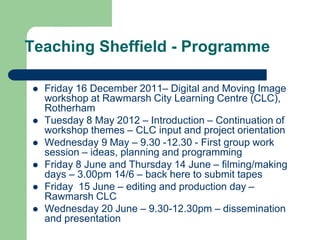 Teaching Sheffield - Programme

   Friday 16 December 2011– Digital and Moving Image
    workshop at Rawmarsh City Learning Centre (CLC),
    Rotherham
   Tuesday 8 May 2012 – Introduction – Continuation of
    workshop themes – CLC input and project orientation
   Wednesday 9 May – 9.30 -12.30 - First group work
    session – ideas, planning and programming
   Friday 8 June and Thursday 14 June – filming/making
    days – 3.00pm 14/6 – back here to submit tapes
   Friday 15 June – editing and production day –
    Rawmarsh CLC
   Wednesday 20 June – 9.30-12.30pm – dissemination
    and presentation
 