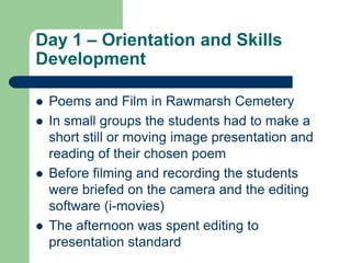 Day 1 – Orientation and Skills
Development

   Poems and Film in Rawmarsh Cemetery
   In small groups the students had to make a
    short still or moving image presentation and
    reading of their chosen poem
   Before filming and recording the students
    were briefed on the camera and the editing
    software (i-movies)
   The afternoon was spent editing to
    presentation standard
 