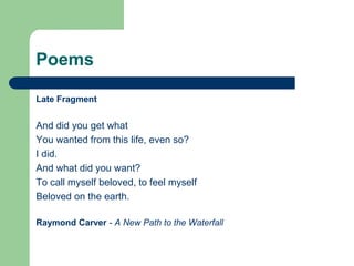 Poems

Late Fragment


And did you get what
You wanted from this life, even so?
I did.
And what did you want?
To call myself beloved, to feel myself
Beloved on the earth.

Raymond Carver - A New Path to the Waterfall
 