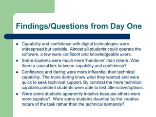 Findings/Questions from Day One

   Capability and confidence with digital technologies were
    widespread but variable. Almost all students could operate the
    software, a few were confident and knowledgeable users.
   Some students were much more ‘hands-on’ than others. Was
    there a causal link between capability and confidence?
   Confidence and daring were more influential than technical
    capability. The more daring knew what they wanted and were
    quick to seek technical support. By contrast the more technical
    capable/confident students were able to test alternative/options.
   Were some students apparently inactive because others were
    more capable? Were some students daunted by the creative
    nature of the task rather than the technical demands?
 