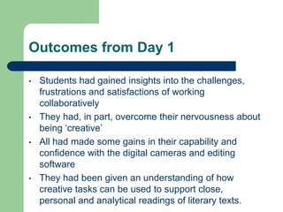 Outcomes from Day 1

•   Students had gained insights into the challenges,
    frustrations and satisfactions of working
    collaboratively
•   They had, in part, overcome their nervousness about
    being ‘creative’
•   All had made some gains in their capability and
    confidence with the digital cameras and editing
    software
•   They had been given an understanding of how
    creative tasks can be used to support close,
    personal and analytical readings of literary texts.
 
