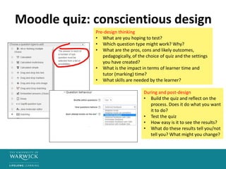Moodle quiz: conscientious design
Pre-design thinking
• What are you hoping to test?
• Which question type might work? Why?
• What are the pros, cons and likely outcomes,
pedagogically, of the choice of quiz and the settings
you have created?
• What is the impact in terms of learner time and
tutor (marking) time?
• What skills are needed by the learner?
During and post-design
• Build the quiz and reflect on the
process. Does it do what you want
it to do?
• Test the quiz
• How easy is it to see the results?
• What do these results tell you/not
tell you? What might you change?
 