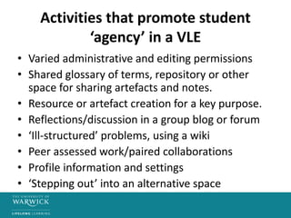 Activities that promote student
‘agency’ in a VLE
• Varied administrative and editing permissions
• Shared glossary of terms, repository or other
space for sharing artefacts and notes.
• Resource or artefact creation for a key purpose.
• Reflections/discussion in a group blog or forum
• ‘Ill-structured’ problems, using a wiki
• Peer assessed work/paired collaborations
• Profile information and settings
• ‘Stepping out’ into an alternative space
 