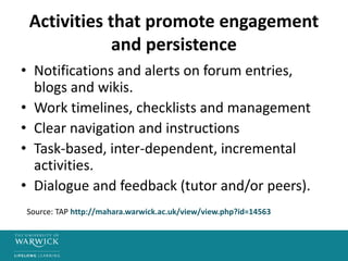 Activities that promote engagement
and persistence
• Notifications and alerts on forum entries,
blogs and wikis.
• Work timelines, checklists and management
• Clear navigation and instructions
• Task-based, inter-dependent, incremental
activities.
• Dialogue and feedback (tutor and/or peers).
Source: TAP http://mahara.warwick.ac.uk/view/view.php?id=14563
 