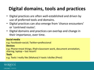 Digital domains, tools and practices
Social media
e.g. Facebook=social; Twitter=professional
Devices
e.g. Phone=most things; iPad=classroom work, document annotation,
sharing; laptop – last resort!
Tools
e.g. Tools I really like (Mahara) V tools I dislike (Prezi)
• Digital practices are often well-established and driven by
use of preferred tools and domains.
• Digital practices can also emerge from ‘chance encounters’
or ‘contrived routes’.
• Digital domains and practices can overlap and change in
their importance, over time.
 