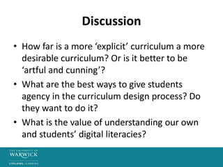 Discussion
• How far is a more ‘explicit’ curriculum a more
desirable curriculum? Or is it better to be
‘artful and cunning’?
• What are the best ways to give students
agency in the curriculum design process? Do
they want to do it?
• What is the value of understanding our own
and students’ digital literacies?
 
