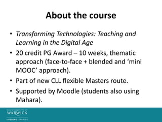 About the course
• Transforming Technologies: Teaching and
Learning in the Digital Age
• 20 credit PG Award – 10 weeks, thematic
approach (face-to-face + blended and ‘mini
MOOC’ approach).
• Part of new CLL flexible Masters route.
• Supported by Moodle (students also using
Mahara).
 