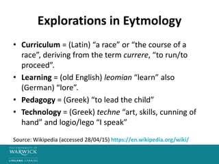Explorations in Eytmology
• Curriculum = (Latin) “a race” or “the course of a
race”, deriving from the term currere, “to run/to
proceed”.
• Learning = (old English) leomian “learn” also
(German) “lore”.
• Pedagogy = (Greek) “to lead the child”
• Technology = (Greek) techne “art, skills, cunning of
hand” and logio/lego “I speak”
Source: Wikipedia (accessed 28/04/15) https://en.wikipedia.org/wiki/
 