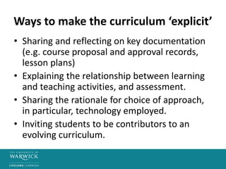 Ways to make the curriculum ‘explicit’
• Sharing and reflecting on key documentation
(e.g. course proposal and approval records,
lesson plans)
• Explaining the relationship between learning
and teaching activities, and assessment.
• Sharing the rationale for choice of approach,
in particular, technology employed.
• Inviting students to be contributors to an
evolving curriculum.
 