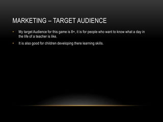 MARKETING – TARGET AUDIENCE
• My target Audience for this game is 8+, it is for people who want to know what a day in
the life of a teacher is like.
• It is also good for children developing there learning skills.
 