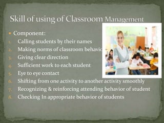  Component:
1. Calling students by their names
2. Making norms of classroom behavior
3. Giving clear direction
4. Sufficient work to each student
5. Eye to eye contact
6. Shifting from one activity to another activity smoothly
7. Recognizing & reinforcing attending behavior of student
8. Checking In appropriate behavior of students
 