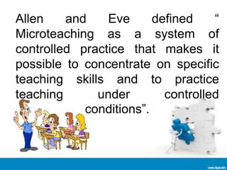 Allen and Eve defined “
Microteaching as a system of
controlled practice that makes it
possible to concentrate on specific
teaching skills and to practice
teaching under controlled
conditions”.
 