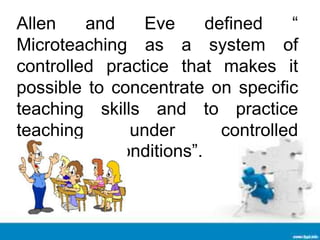 Allen and Eve defined “
Microteaching as a system of
controlled practice that makes it
possible to concentrate on specific
teaching skills and to practice
teaching under controlled
conditions”.
 