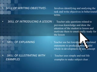 • SKILL OF WRITING OBJECTIVES : Involves identifying and analysing the
task and write objectives in behavioural
terms.
• SKILL OF INTRODUCING A LESSON : Teacher asks questions related to
previous knowledge and draw the
attention of the student to lesson and
motivate them to emotionally ready for
the lesson
• SKILL OF EXPLAINING : Teacher use her knowledge and related
statements to produce a meaningful
whole in development of new concept
• SKILL OF ILLUSTRATING WITH : Teacher uses simple and real life
EXAMPLES examples to make subject clear .
 