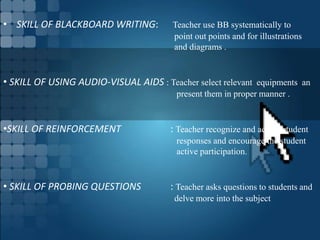 • SKILL OF BLACKBOARD WRITING: Teacher use BB systematically to
point out points and for illustrations
and diagrams .
• SKILL OF USING AUDIO-VISUAL AIDS : Teacher select relevant equipments an
present them in proper manner .
•SKILL OF REINFORCEMENT : Teacher recognize and accept student
responses and encourage the student
active participation.
• SKILL OF PROBING QUESTIONS : Teacher asks questions to students and
delve more into the subject
 
