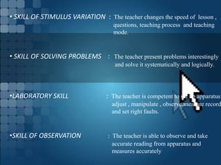 • SKILL OF STIMULUS VARIATION : The teacher changes the speed of lesson ,
questions, teaching process and teaching
mode.
• SKILL OF SOLVING PROBLEMS : The teacher present problems interestingly
and solve it systematically and logically.
•LABORATORY SKILL : The teacher is competent to set up apparatus
adjust , manipulate , observe,measure record
and set right faults.
•SKILL OF OBSERVATION : The teacher is able to observe and take
accurate reading from apparatus and
measures accurately
 