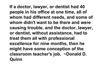 If a doctor, lawyer, or dentist had 40
people in his office at one time, all of
whom had different needs, and some of
whom didn't want to be there and were
causing trouble, and the doctor, lawyer,
or dentist, without assistance, had to
treat them all with professional
excellence for nine months, then he
might have some conception of the
classroom teacher's job. ~Donald D.
Quinn
 