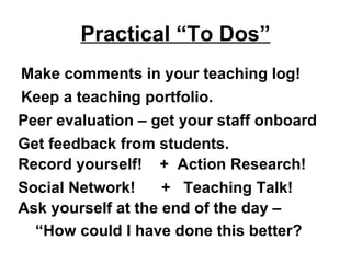 Practical “To Dos”
Make comments in your teaching log!
Keep a teaching portfolio.
Peer evaluation – get your staff onboard
Get feedback from students.
Record yourself! + Action Research!
Social Network!     + Teaching Talk!
Ask yourself at the end of the day –
  “How could I have done this better?
 