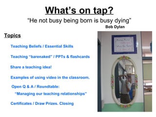 What’s on tap?
           “He not busy being born is busy dying”
                                              Bob Dylan

Topics

  Teaching Beliefs / Essential Skills

  Teaching “barenaked” / PPTs & flashcards

  Share a teaching idea!

  Examples of using video in the classroom.

  Open Q & A / Roundtable:
    “Managing our teaching relationships”

  Certificates / Draw Prizes. Closing
 