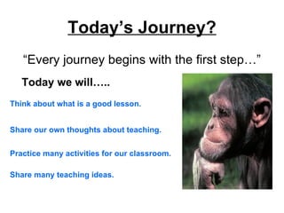 Today’s Journey?
   “Every journey begins with the first step…”
   Today we will…..
Think about what is a good lesson.


Share our own thoughts about teaching.


Practice many activities for our classroom.

Share many teaching ideas.
 