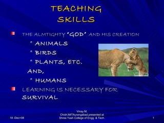 TEACHING
                 SKILLS
        THE ALMTIGHTY “GOD” AND HIS CREATION
          * ANIMALS
          * BIRDS
          * PLANTS, ETC.
         AND,
          * HUMANS
        LEARNING IS NECESSARY FOR
        SURVIVAL

                                 Vinay M.
                    Chidri,MITAurangabad.presented at
18 -Dec=08         Shree Yash College of Engg. & Tech.   1
 