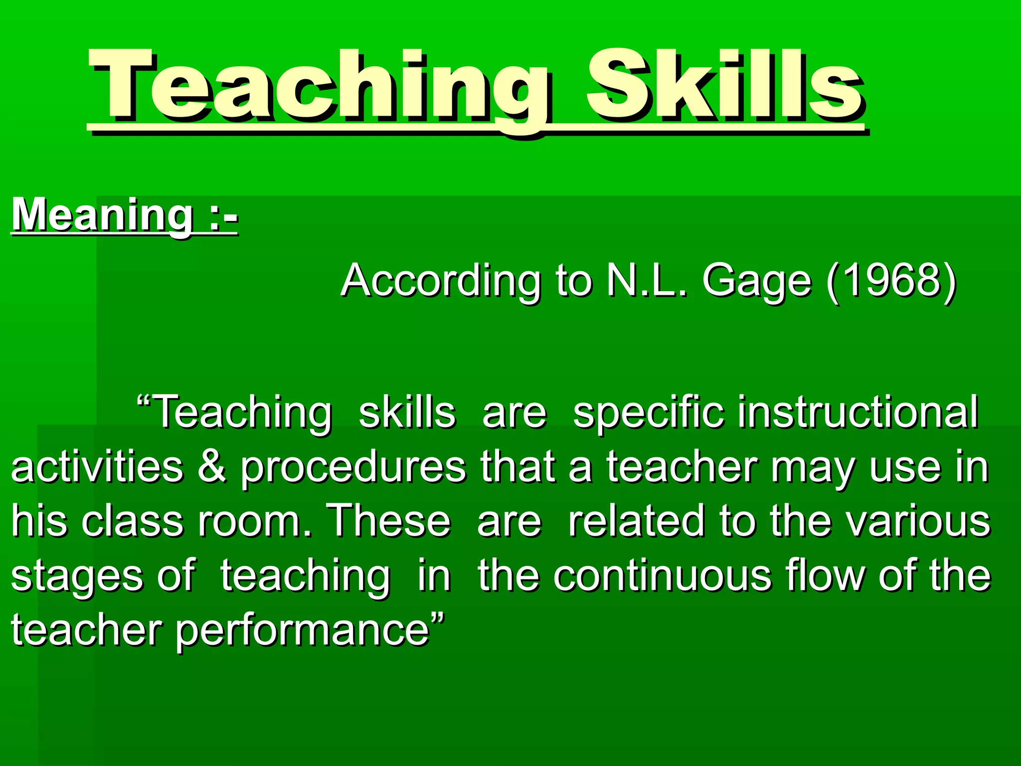 Teaching SkillsTeaching Skills
Meaning :-Meaning :-
According to N.L. Gage (1968)According to N.L. Gage (1968)
““Teaching skills are specific instructionalTeaching skills are specific instructional
activities & procedures that a teacher may use inactivities & procedures that a teacher may use in
his class room. These are related to the varioushis class room. These are related to the various
stages of teaching in the continuous flow of thestages of teaching in the continuous flow of the
teacher performance”teacher performance”