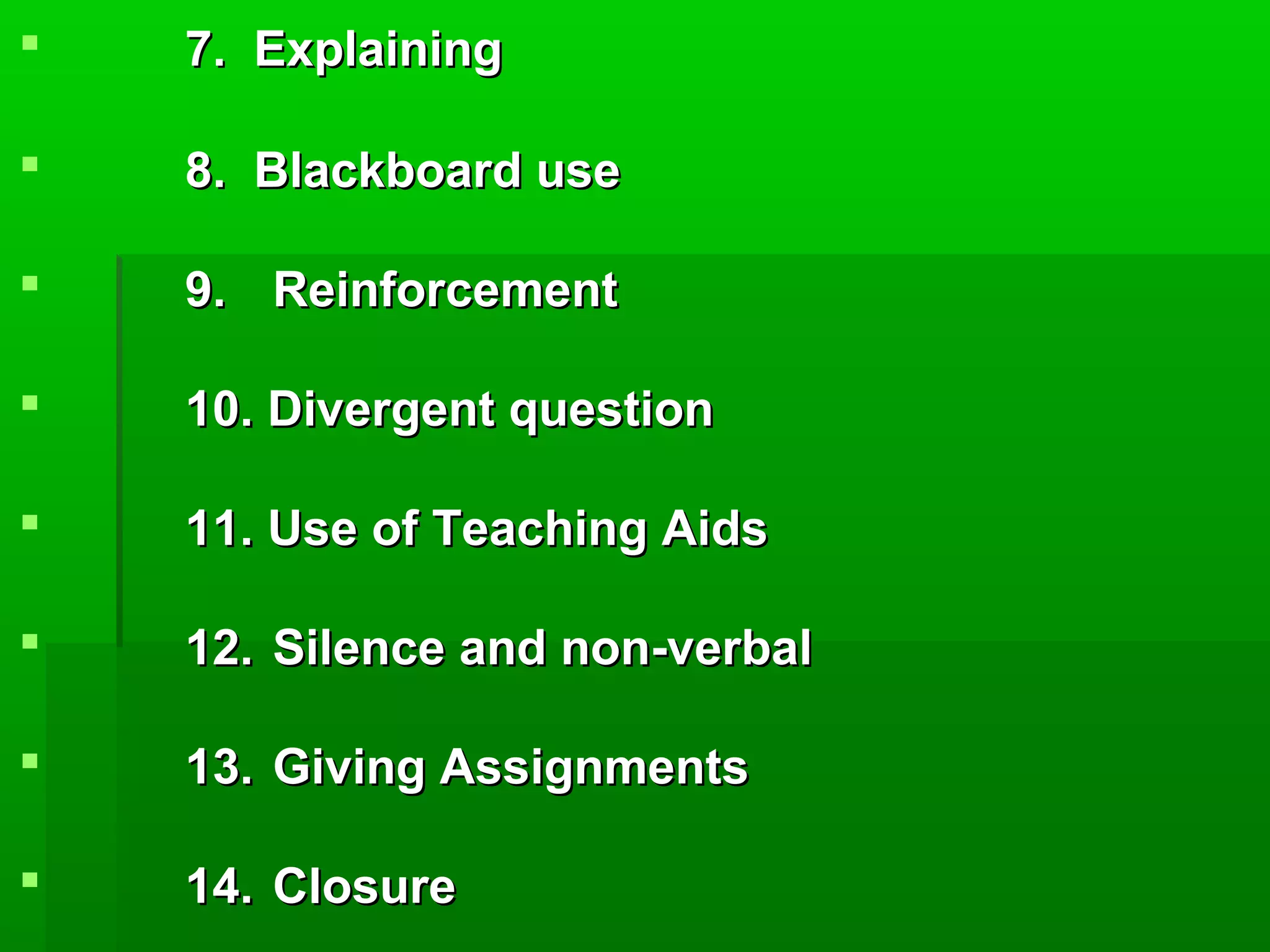  7. Explaining7. Explaining
8. Blackboard use8. Blackboard use
9.9. ReinforcementReinforcement
10. Divergent question10. Divergent question
11. Use of Teaching Aids11. Use of Teaching Aids
12.12. Silence and non-verbalSilence and non-verbal
13.13. Giving AssignmentsGiving Assignments
14.14. ClosureClosure