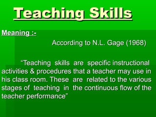 Teaching SkillsTeaching Skills
Meaning :-Meaning :-
According to N.L. Gage (1968)According to N.L. Gage (1968)
““Teaching skills are specific instructionalTeaching skills are specific instructional
activities & procedures that a teacher may use inactivities & procedures that a teacher may use in
his class room. These are related to the varioushis class room. These are related to the various
stages of teaching in the continuous flow of thestages of teaching in the continuous flow of the
teacher performance”teacher performance”
 