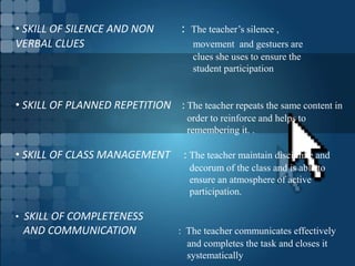 • SKILL OF SILENCE AND NON : The teacher’s silence ,
VERBAL CLUES movement and gestuers are
clues she uses to ensure the
student participation
• SKILL OF PLANNED REPETITION : The teacher repeats the same content in
order to reinforce and helps to
remembering it. .
• SKILL OF CLASS MANAGEMENT : The teacher maintain discipline and
decorum of the class and is able to
ensure an atmosphere of active
participation.
• SKILL OF COMPLETENESS
AND COMMUNICATION : The teacher communicates effectively
and completes the task and closes it
systematically
 