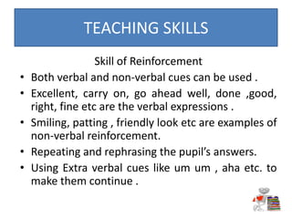 Skill of Reinforcement
• Both verbal and non-verbal cues can be used .
• Excellent, carry on, go ahead well, done ,good,
right, fine etc are the verbal expressions .
• Smiling, patting , friendly look etc are examples of
non-verbal reinforcement.
• Repeating and rephrasing the pupil’s answers.
• Using Extra verbal cues like um um , aha etc. to
make them continue .
TEACHING SKILLS
 