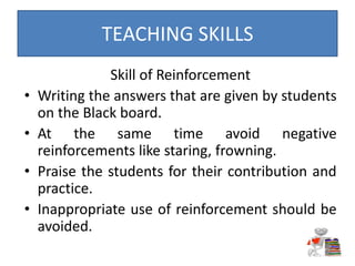 Skill of Reinforcement
• Writing the answers that are given by students
on the Black board.
• At the same time avoid negative
reinforcements like staring, frowning.
• Praise the students for their contribution and
practice.
• Inappropriate use of reinforcement should be
avoided.
TEACHING SKILLS
 