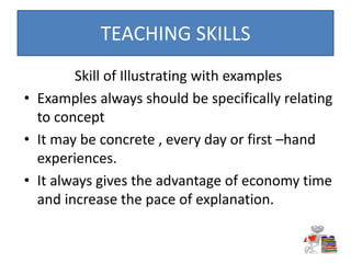 Skill of Illustrating with examples
• Examples always should be specifically relating
to concept
• It may be concrete , every day or first –hand
experiences.
• It always gives the advantage of economy time
and increase the pace of explanation.
TEACHING SKILLS
 