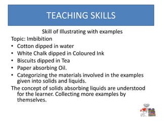 Skill of Illustrating with examples
Topic: Imbibition
• Cotton dipped in water
• White Chalk dipped in Coloured Ink
• Biscuits dipped in Tea
• Paper absorbing Oil.
• Categorizing the materials involved in the examples
given into solids and liquids.
The concept of solids absorbing liquids are understood
for the learner. Collecting more examples by
themselves.
TEACHING SKILLS
 