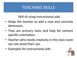 Skill of using instructional aids
• Helps the teacher to add a new and concrete
dimension.
• They are primary tools and help for content
specific orientation.
• Teacher who needs creativity in the class room
can not avoid their use.
• Examples for instructional aids
TEACHING SKILLS
 