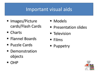  Images/Picture
cards/Flash Cards
 Charts
 Flannel Boards
 Puzzle Cards
 Demonstration
objects
 OHP
 Models
 Presentation slides
 Television
 Films
 Puppetry
Important visual aids
 